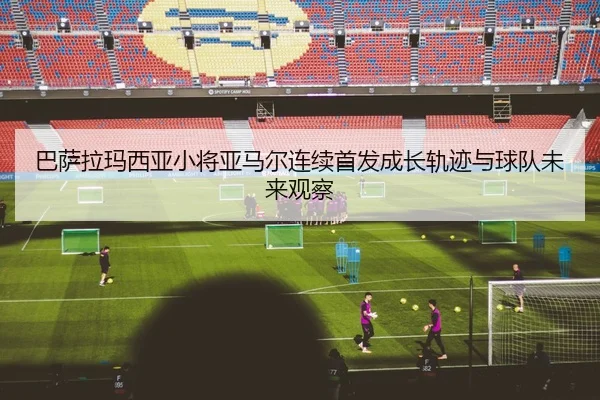 巴萨拉玛西亚小将亚马尔连续首发成长轨迹与球队未来观察