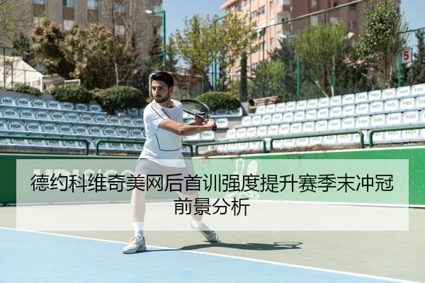 德约科维奇美网后首训强度提升赛季末冲冠前景分析