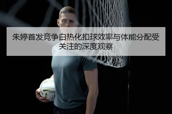 朱婷首发竞争白热化扣球效率与体能分配受关注的深度观察