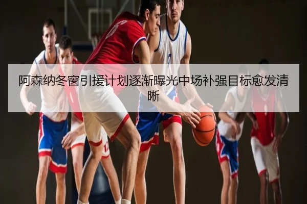 阿森纳冬窗引援计划逐渐曝光中场补强目标愈发清晰